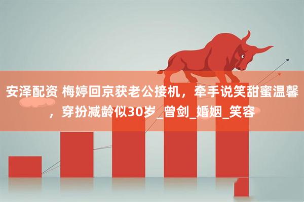 安泽配资 梅婷回京获老公接机，牵手说笑甜蜜温馨，穿扮减龄似30岁_曾剑_婚姻_笑容