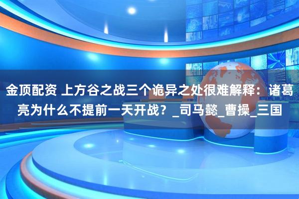 金顶配资 上方谷之战三个诡异之处很难解释：诸葛亮为什么不提前一天开战？_司马懿_曹操_三国