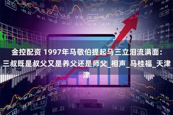 金控配资 1997年马敬伯提起马三立泪流满面：三叔既是叔父又是养父还是师父_相声_马桂福_天津