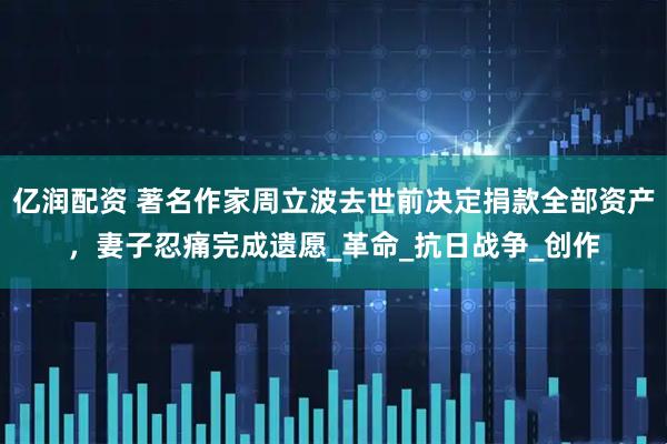 亿润配资 著名作家周立波去世前决定捐款全部资产，妻子忍痛完成遗愿_革命_抗日战争_创作