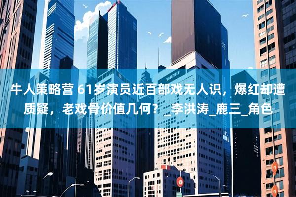 牛人策略营 61岁演员近百部戏无人识，爆红却遭质疑，老戏骨价值几何？_李洪涛_鹿三_角色