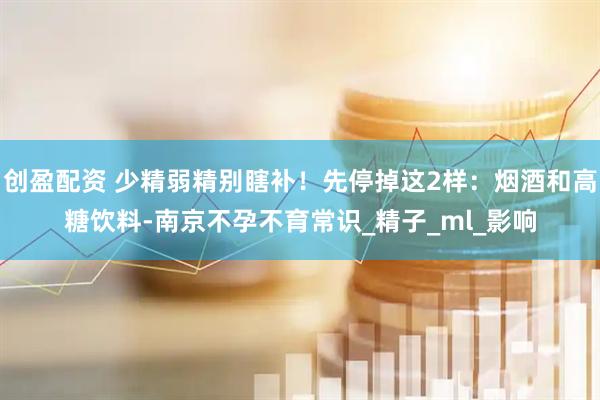 创盈配资 少精弱精别瞎补！先停掉这2样：烟酒和高糖饮料-南京不孕不育常识_精子_ml_影响