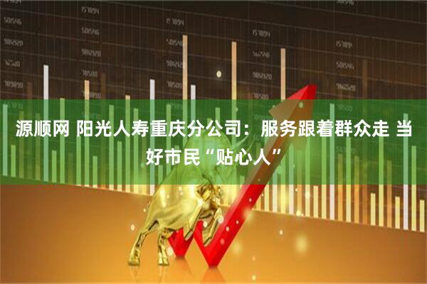 源顺网 阳光人寿重庆分公司：服务跟着群众走 当好市民“贴心人”