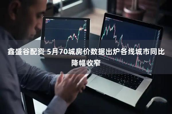 鑫盛谷配资 5月70城房价数据出炉各线城市同比降幅收窄
