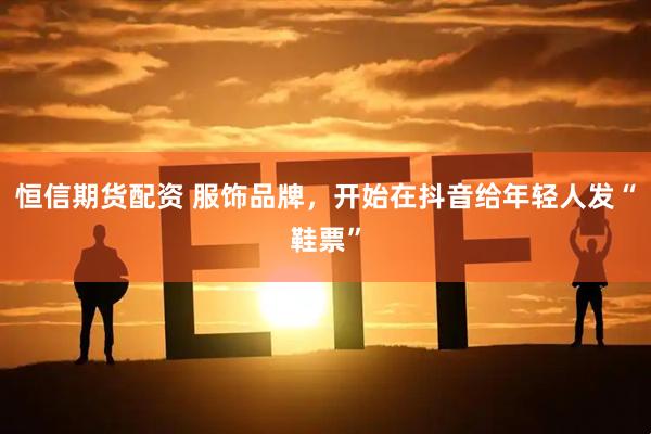 恒信期货配资 服饰品牌，开始在抖音给年轻人发“鞋票”