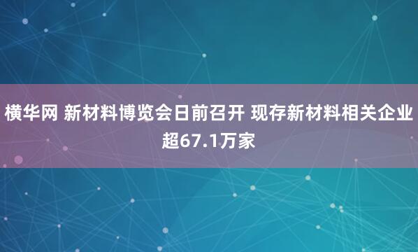 横华网 新材料博览会日前召开 现存新材料相关企业超67.1万家