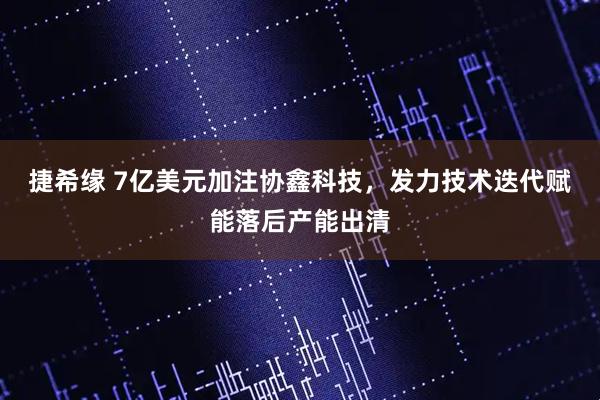 捷希缘 7亿美元加注协鑫科技，发力技术迭代赋能落后产能出清