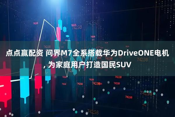 点点赢配资 问界M7全系搭载华为DriveONE电机, 为家庭用户打造国民SUV