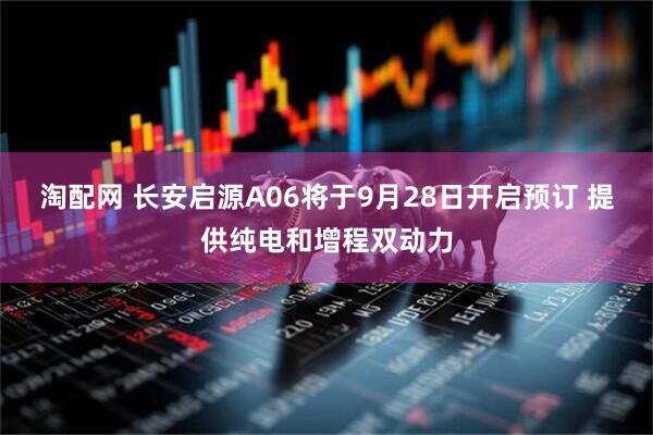 淘配网 长安启源A06将于9月28日开启预订 提供纯电和增程双动力