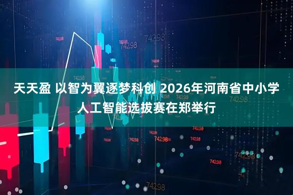 天天盈 以智为翼逐梦科创 2026年河南省中小学人工智能选拔赛在郑举行