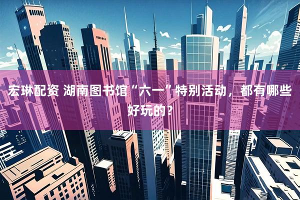 宏琳配资 湖南图书馆“六一”特别活动，都有哪些好玩的？