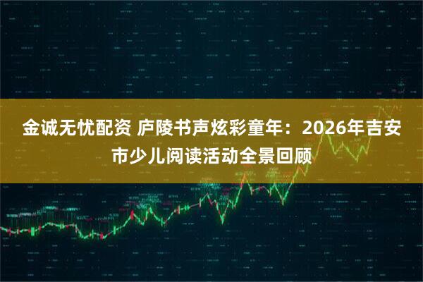 金诚无忧配资 庐陵书声炫彩童年：2026年吉安市少儿阅读活动全景回顾