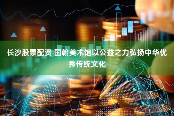 长沙股票配资 国翰美术馆以公益之力弘扬中华优秀传统文化